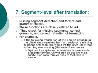 7. Segment-level after translation:
 Missing segment detection and format and
grammar checks.
 These functions are closely related to #4.
 They check for missing segments, correct
grammar, and correct retention of formatting.
 For example,
 if the following translation of the English passage in
the bitext were received from a translator, a missing
segment detection tool would let the user know that
something was missing (the second sentence):
 Oyó que los capitanes comentaban la ausencia de
gradiente térmico. Convinieron en que era mala
suerte. Una capa térmica hubiera facilitado la
evasión.
 