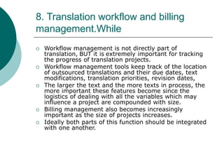 8. Translation workflow and billing
management.While
 Workflow management is not directly part of
translation, BUT it is extremely important for tracking
the progress of translation projects.
 Workflow management tools keep track of the location
of outsourced translations and their due dates, text
modifications, translation priorities, revision dates,
 The larger the text and the more texts in process, the
more important these features become since the
logistics of dealing with all the variables which may
influence a project are compounded with size.
 Billing management also becomes increasingly
important as the size of projects increases.
 Ideally both parts of this function should be integrated
with one another.
 