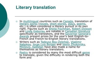 Literary translation
 In multilingual countries such as Canada, translation of
literary works (novels, short stories, plays, poems,
etc.) is often considered a literary pursuit in its own
right. Figures such as Sheila Fischman, Robert Dickson
and Linda Gaboriau are notable in Canadian literature
specifically as translators, and the Governor General's
Awards present prizes for the year's best English-to-
French and French-to-English literary translations.
 Writers such as Tadeusz Boy-Żeleński, Vladimir
Nabokov, Jorge Luis Borges and Vasily Zhukovsky,
Miličević, Kaštelan have also made a name for
themselves as literary translators.
 Poetry is considered by many the most difficult genre
to translate, given the difficulty in rendering both the
form and
 