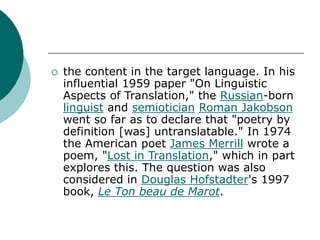  the content in the target language. In his
influential 1959 paper "On Linguistic
Aspects of Translation," the Russian-born
linguist and semiotician Roman Jakobson
went so far as to declare that "poetry by
definition [was] untranslatable." In 1974
the American poet James Merrill wrote a
poem, "Lost in Translation," which in part
explores this. The question was also
considered in Douglas Hofstadter's 1997
book, Le Ton beau de Marot.
 