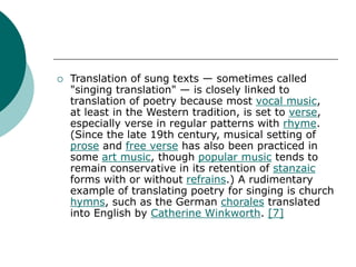  Translation of sung texts — sometimes called
"singing translation" — is closely linked to
translation of poetry because most vocal music,
at least in the Western tradition, is set to verse,
especially verse in regular patterns with rhyme.
(Since the late 19th century, musical setting of
prose and free verse has also been practiced in
some art music, though popular music tends to
remain conservative in its retention of stanzaic
forms with or without refrains.) A rudimentary
example of translating poetry for singing is church
hymns, such as the German chorales translated
into English by Catherine Winkworth. [7]
 
