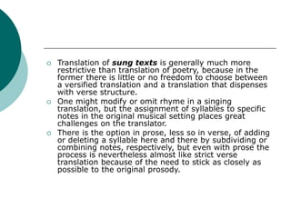  Translation of sung texts is generally much more
restrictive than translation of poetry, because in the
former there is little or no freedom to choose between
a versified translation and a translation that dispenses
with verse structure.
 One might modify or omit rhyme in a singing
translation, but the assignment of syllables to specific
notes in the original musical setting places great
challenges on the translator.
 There is the option in prose, less so in verse, of adding
or deleting a syllable here and there by subdividing or
combining notes, respectively, but even with prose the
process is nevertheless almost like strict verse
translation because of the need to stick as closely as
possible to the original prosody.
 