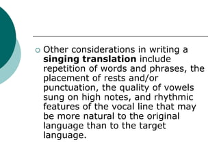  Other considerations in writing a
singing translation include
repetition of words and phrases, the
placement of rests and/or
punctuation, the quality of vowels
sung on high notes, and rhythmic
features of the vocal line that may
be more natural to the original
language than to the target
language.
 
