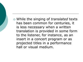  While the singing of translated texts
has been common for centuries, it
is less necessary when a written
translation is provided in some form
to the listener, for instance, as an
insert in a concert program or as
projected titles in a performance
hall or visual medium.
 