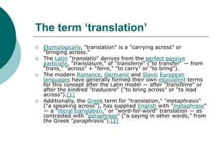 The term ‘translation’
 Etymologically, "translation" is a "carrying across" or
"bringing across."
 The Latin "translatio" derives from the perfect passive
participle, "translatum," of "transferre" ("to transfer" — from
"trans," "across" + "ferre," "to carry" or "to bring").
 The modern Romance, Germanic and Slavic European
languages have generally formed their own equivalent terms
for this concept after the Latin model — after "transferre" or
after the kindred "traducere" ("to bring across" or "to lead
across").[1]
 Additionally, the Greek term for "translation," "metaphrasis"
("a speaking across"), has supplied English with "metaphrase"
— a "literal translation," or "word-for-word" translation — as
contrasted with "paraphrase" ("a saying in other words," from
the Greek "paraphrasis").[2]
 