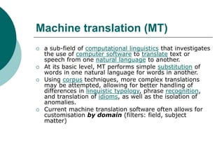 Machine translation (MT)
 a sub-field of computational linguistics that investigates
the use of computer software to translate text or
speech from one natural language to another.
 At its basic level, MT performs simple substitution of
words in one natural language for words in another.
 Using corpus techniques, more complex translations
may be attempted, allowing for better handling of
differences in linguistic typology, phrase recognition,
and translation of idioms, as well as the isolation of
anomalies.
 Current machine translation software often allows for
customisation by domain (filters: field, subject
matter)
 