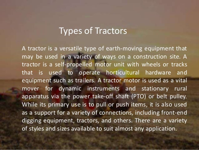 A tractor is a versatile type of earth-moving equipment that
may be used in a variety of ways on a construction site. A
tractor is a self-propelled motor unit with wheels or tracks
that is used to operate horticultural hardware and
equipment such as trailers. A tractor motor is used as a vital
mover for dynamic instruments and stationary rural
apparatus via the power take-off shaft (PTO) or belt pulley.
While its primary use is to pull or push items, it is also used
as a support for a variety of connections, including front-end
digging equipment, tractors, and others. There are a variety
of styles and sizes available to suit almost any application.
Types of Tractors
 