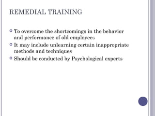 REMEDIAL TRAINING
 To overcome the shortcomings in the behavior
and performance of old employees
 It may include unlearning certain inappropriate
methods and techniques
 Should be conducted by Psychological experts
 