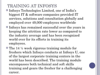 TRAINING AT INFOSYS
 Infosys Technologies Limited, one of India’s
biggest IT & software companies provided IT
services, solutions and consultation globally and
employed over 49,000 employees worldwide
 Infosys has remained successful over the years in
keeping the attrition rate lower as compared to
the industry average and has been recognized
world over for its efforts in training its
employees.
 The 14 ½ week rigorous training module for
freshers which Infosys conducts at Infosys U, one
of the largest corporate training centers in the
world has been described. The training module
encompasses both technical and soft skills
training and gears the fresher for a challenging
career.
 