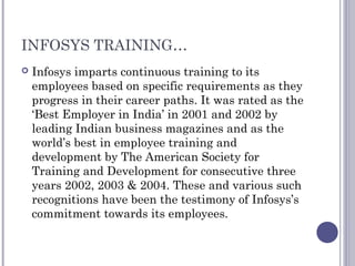 INFOSYS TRAINING…
 Infosys imparts continuous training to its
employees based on specific requirements as they
progress in their career paths. It was rated as the
‘Best Employer in India’ in 2001 and 2002 by
leading Indian business magazines and as the
world’s best in employee training and
development by The American Society for
Training and Development for consecutive three
years 2002, 2003 & 2004. These and various such
recognitions have been the testimony of Infosys’s
commitment towards its employees.
 