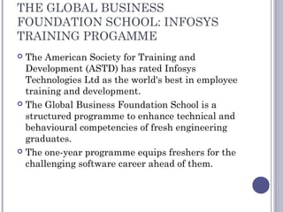 THE GLOBAL BUSINESS
FOUNDATION SCHOOL: INFOSYS
TRAINING PROGAMME
 The American Society for Training and
Development (ASTD) has rated Infosys
Technologies Ltd as the world's best in employee
training and development.
 The Global Business Foundation School is a
structured programme to enhance technical and
behavioural competencies of fresh engineering
graduates.
 The one-year programme equips freshers for the
challenging software career ahead of them.
 