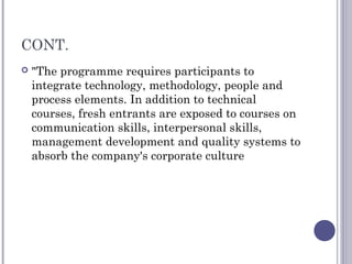 CONT.
 "The programme requires participants to
integrate technology, methodology, people and
process elements. In addition to technical
courses, fresh entrants are exposed to courses on
communication skills, interpersonal skills,
management development and quality systems to
absorb the company's corporate culture
 