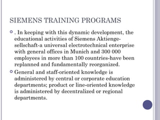 SIEMENS TRAINING PROGRAMS
 . In keeping with this dynamic development, the
educational activities of Siemens Aktienge-
sellschaft-a universal electrotechnical enterprise
with general offices in Munich and 300 000
employees in more than 100 countries-have been
replanned and fundamentally reorganized.
 General and staff-oriented knowledge is
administered by central or corporate education
departments; product or line-oriented knowledge
is administered by decentralized or regional
departments.
 