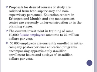  Proposals for desired courses of study are
solicited from both supervisory and non-
supervisory personnel. Education centers in
Erlangen and Munich and one management
center are presently under construction or in the
planning stages.
 The current investment in training of some
10,000 future employees amounts to 22-million
dollars per year.
 50 000 employees are currently enrolled in intra-
company post-experience education programs,
encompassing approximately 3-million
enrollment hours and outlays of 18-million
dollars per year.
 