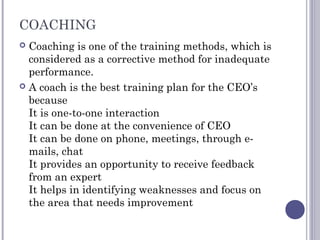 COACHING
 Coaching is one of the training methods, which is
considered as a corrective method for inadequate
performance.
 A coach is the best training plan for the CEO’s
because
It is one-to-one interaction
It can be done at the convenience of CEO
It can be done on phone, meetings, through e-
mails, chat
It provides an opportunity to receive feedback
from an expert
It helps in identifying weaknesses and focus on
the area that needs improvement
 