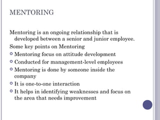 MENTORING
Mentoring is an ongoing relationship that is
developed between a senior and junior employee.
Some key points on Mentoring
 Mentoring focus on attitude development
 Conducted for management-level employees
 Mentoring is done by someone inside the
company
 It is one-to-one interaction
 It helps in identifying weaknesses and focus on
the area that needs improvement
 