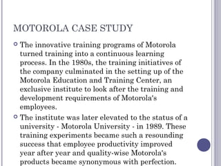 MOTOROLA CASE STUDY
 The innovative training programs of Motorola
turned training into a continuous learning
process. In the 1980s, the training initiatives of
the company culminated in the setting up of the
Motorola Education and Training Center, an
exclusive institute to look after the training and
development requirements of Motorola's
employees.
 The institute was later elevated to the status of a
university - Motorola University - in 1989. These
training experiments became such a resounding
success that employee productivity improved
year after year and quality-wise Motorola's
products became synonymous with perfection.
 