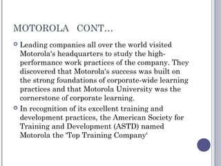 MOTOROLA CONT…
 Leading companies all over the world visited
Motorola's headquarters to study the high-
performance work practices of the company. They
discovered that Motorola's success was built on
the strong foundations of corporate-wide learning
practices and that Motorola University was the
cornerstone of corporate learning.
 In recognition of its excellent training and
development practices, the American Society for
Training and Development (ASTD) named
Motorola the ‘Top Training Company'
 