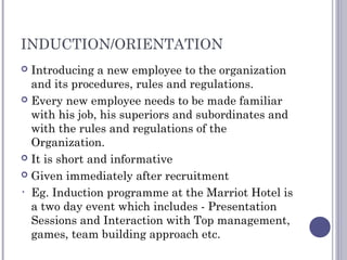 INDUCTION/ORIENTATION
 Introducing a new employee to the organization
and its procedures, rules and regulations.
 Every new employee needs to be made familiar
with his job, his superiors and subordinates and
with the rules and regulations of the
Organization.
 It is short and informative
 Given immediately after recruitment
• Eg. Induction programme at the Marriot Hotel is
a two day event which includes - Presentation
Sessions and Interaction with Top management,
games, team building approach etc.
 