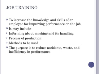 JOB TRAINING
 To increase the knowledge and skills of an
employee for improving performance on the job.
 It may include
 Informing about machine and its handling
 Process of production
 Methods to be used
 The purpose is to reduce accidents, waste, and
inefficiency in performance
 