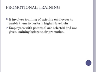PROMOTIONAL TRAINING
 It involves training of existing employees to
enable them to perform higher level jobs.
 Employees with potential are selected and are
given training before their promotion.
 