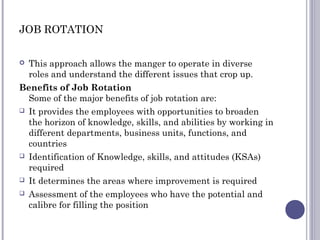 JOB ROTATION
 This approach allows the manger to operate in diverse
roles and understand the different issues that crop u...