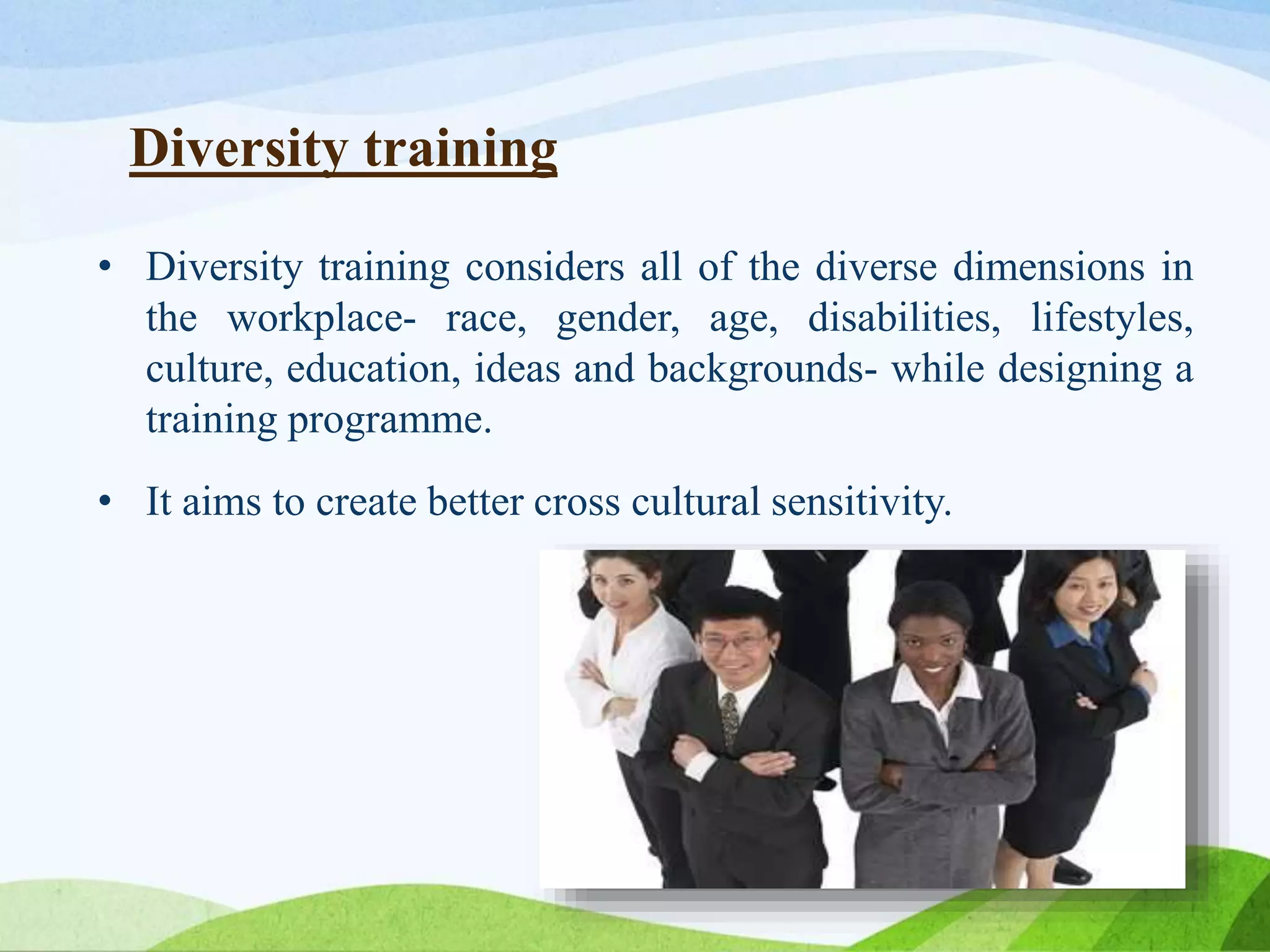 Diversity training
• Diversity training considers all of the diverse dimensions in
the workplace- race, gender, age, disabilities, lifestyles,
culture, education, ideas and backgrounds- while designing a
training programme.
• It aims to create better cross cultural sensitivity.
 