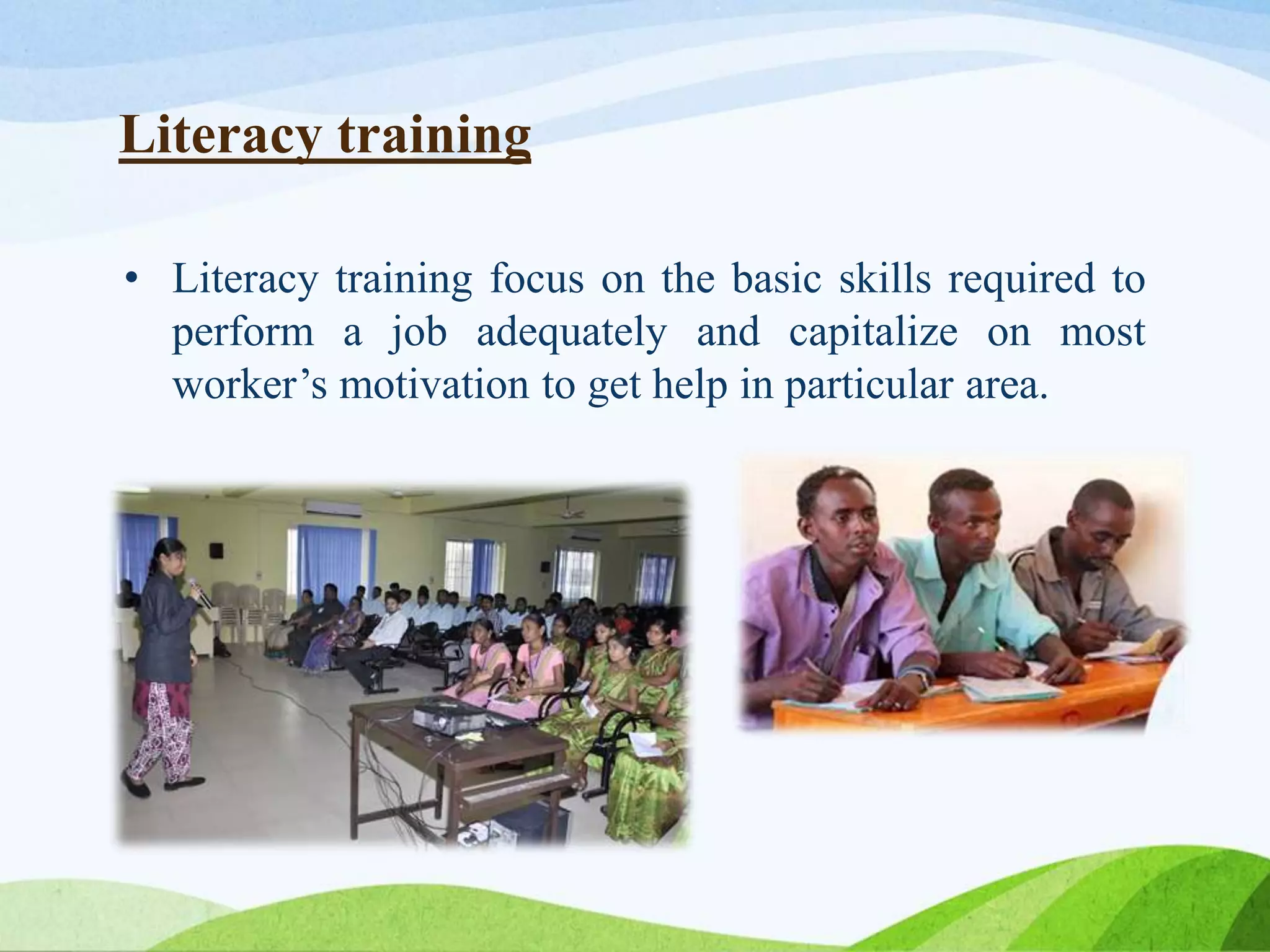 Literacy training
• Literacy training focus on the basic skills required to
perform a job adequately and capitalize on most
worker’s motivation to get help in particular area.
 