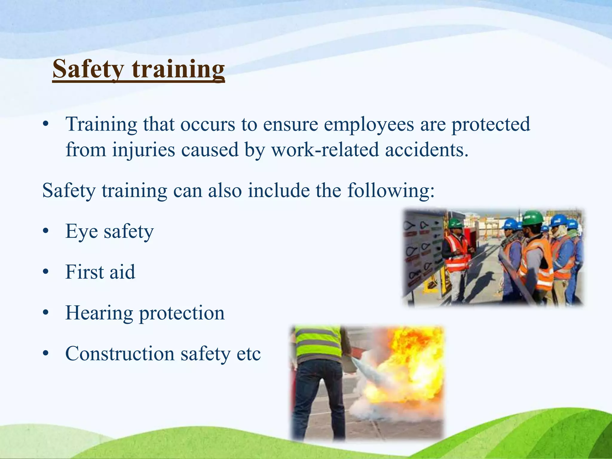 Safety training
• Training that occurs to ensure employees are protected
from injuries caused by work-related accidents.
Safety training can also include the following:
• Eye safety
• First aid
• Hearing protection
• Construction safety etc
 