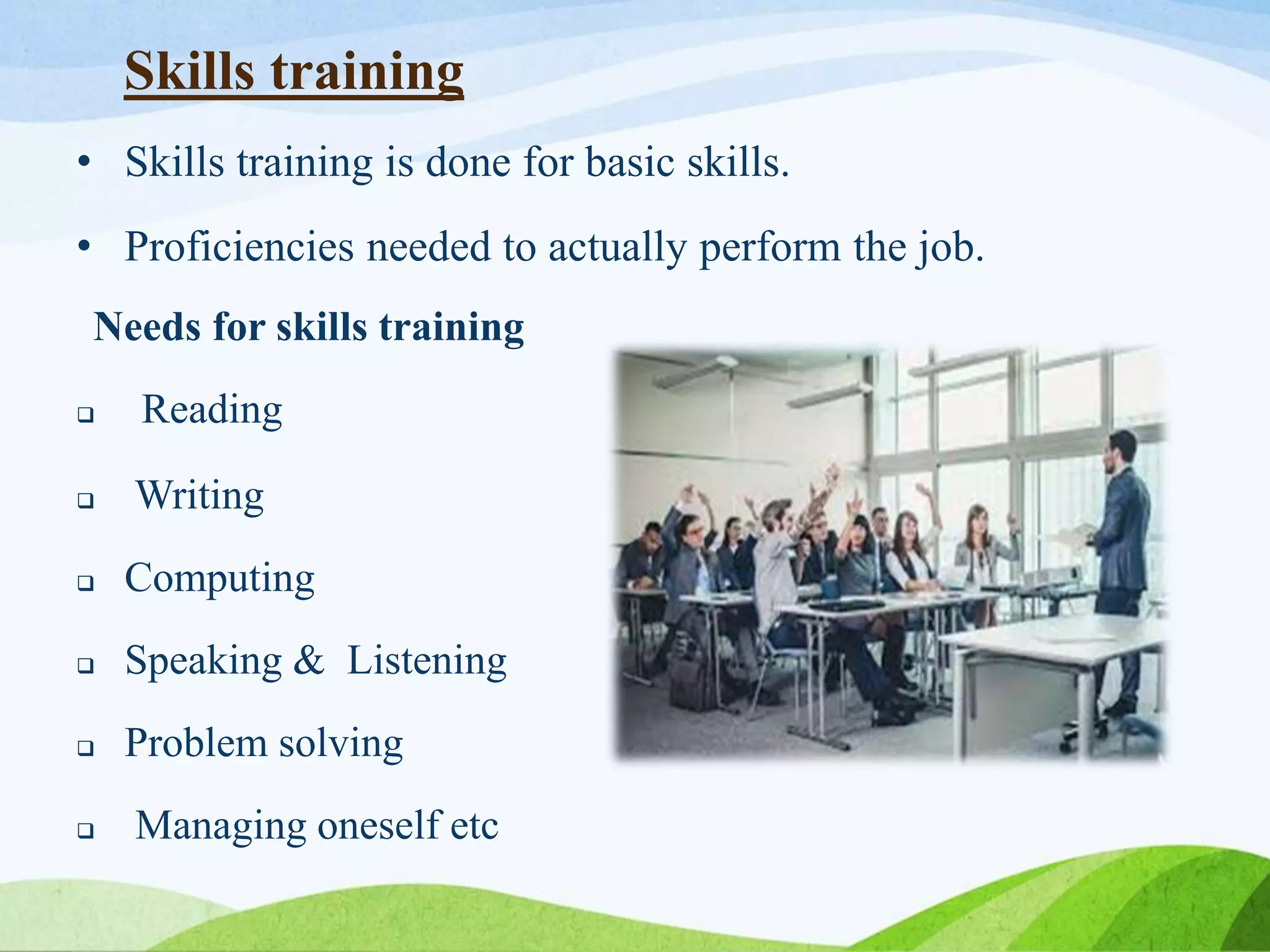 Skills training
• Skills training is done for basic skills.
• Proficiencies needed to actually perform the job.
Needs for skills training
 Reading
 Writing
 Computing
 Speaking & Listening
 Problem solving
 Managing oneself etc
 