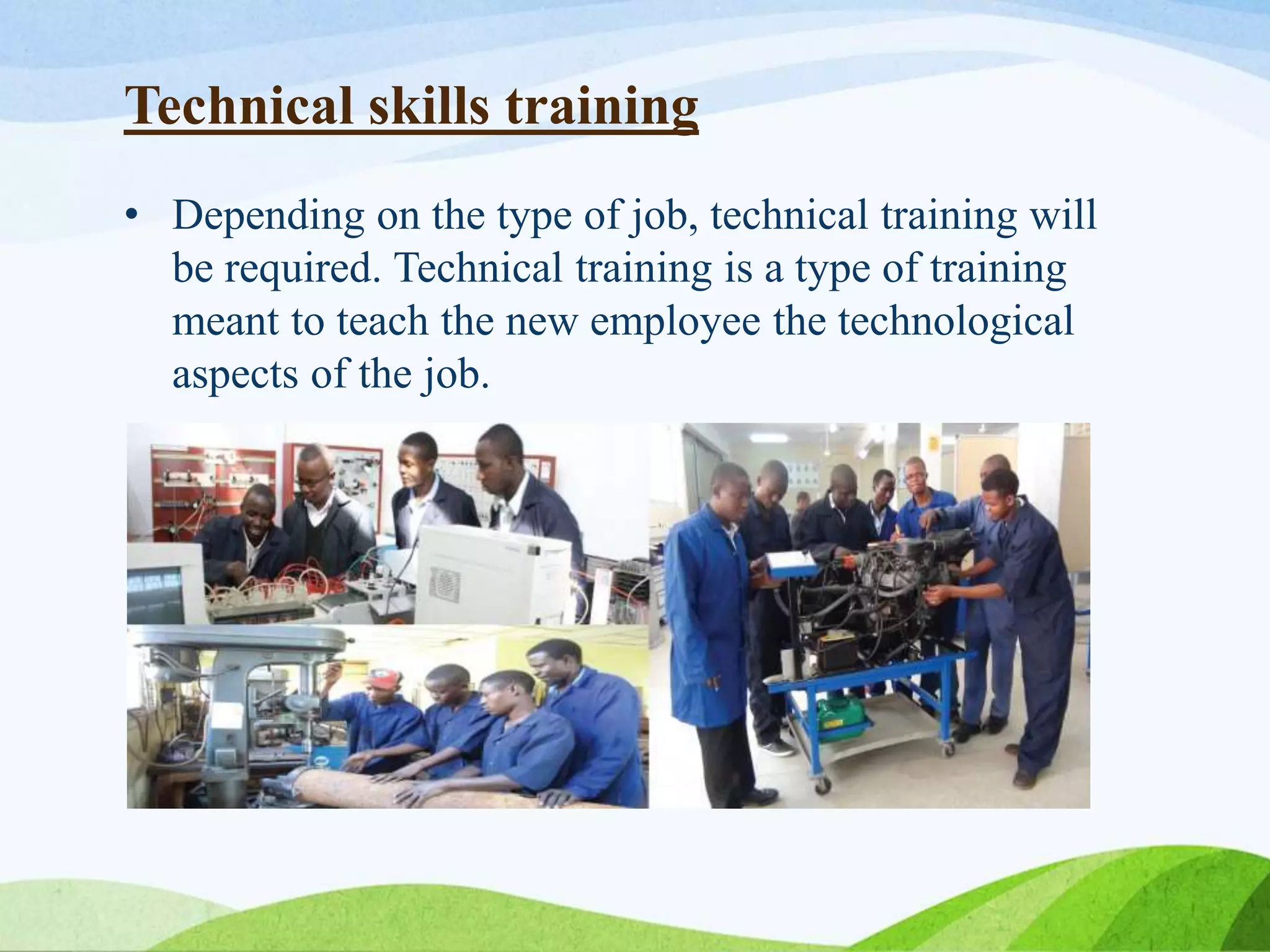 Technical skills training
• Depending on the type of job, technical training will
be required. Technical training is a type of training
meant to teach the new employee the technological
aspects of the job.
 
