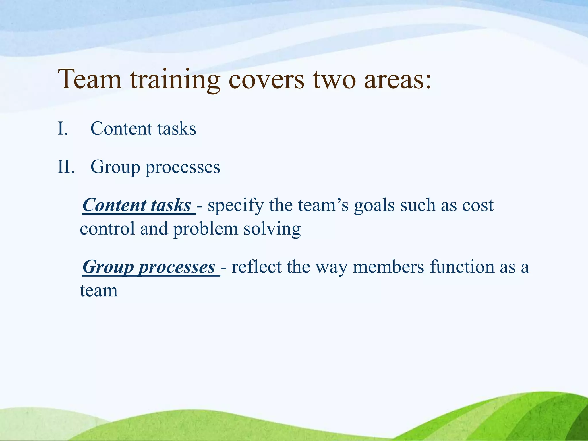 Team training covers two areas:
I. Content tasks
II. Group processes
Content tasks - specify the team’s goals such as cost
control and problem solving
Group processes - reflect the way members function as a
team
 