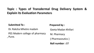 Topic : Types of Transdermal Drug Delivery System &
Explain its Evaluation Parameters
Submitted To :
Dr. Raksha Mhetre madam
PES Modern college of pharmacy
, Pune.
Prepared by :
Geeta Madan Khillari
M. Pharmacy
( Pharmaceutics )
Roll number : 07
 