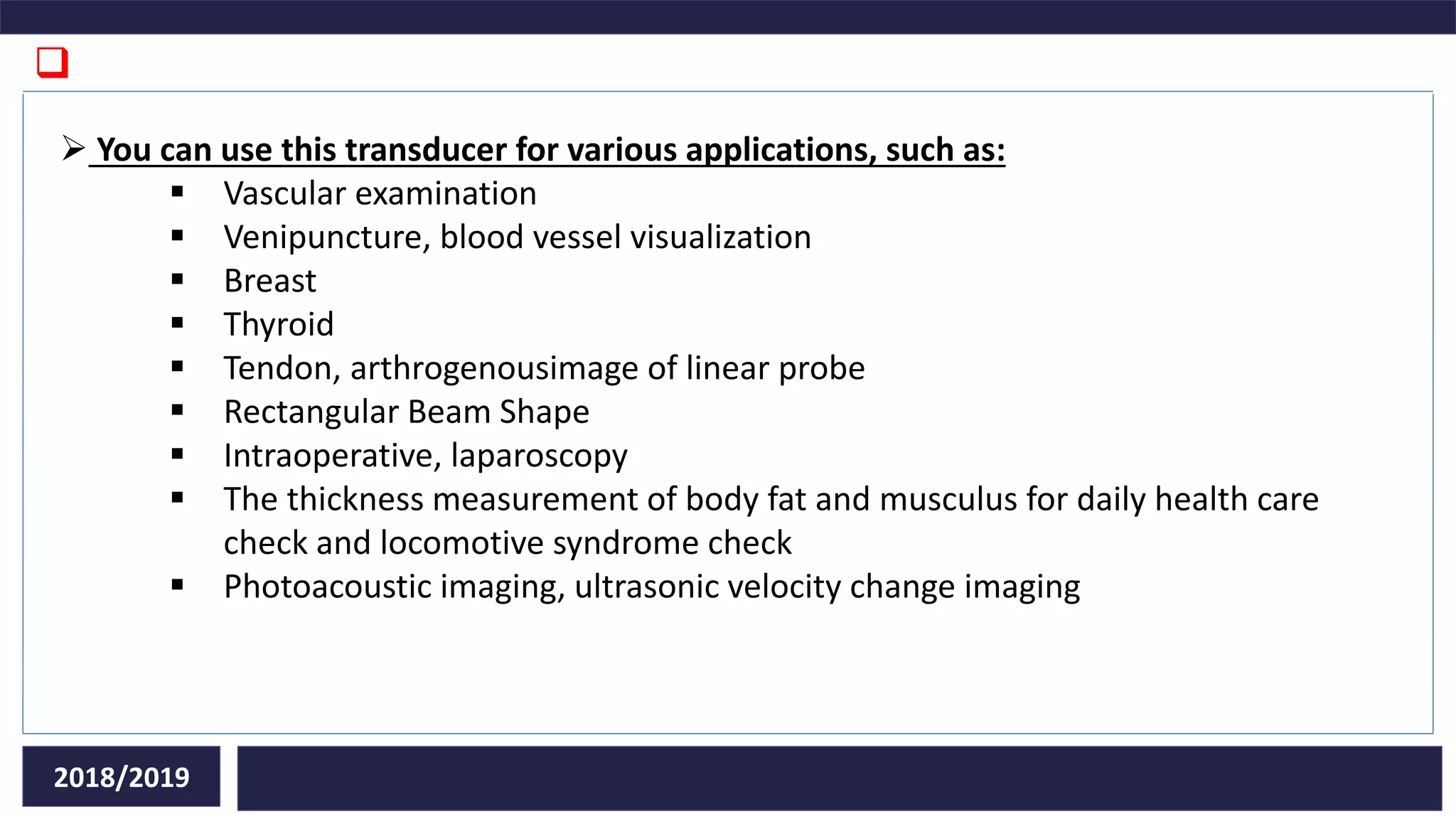 
2018/2019
 You can use this transducer for various applications, such as:
 Vascular examination
 Venipuncture, blood vessel visualization
 Breast
 Thyroid
 Tendon, arthrogenousimage of linear probe
 Rectangular Beam Shape
 Intraoperative, laparoscopy
 The thickness measurement of body fat and musculus for daily health care
check and locomotive syndrome check
 Photoacoustic imaging, ultrasonic velocity change imaging
 