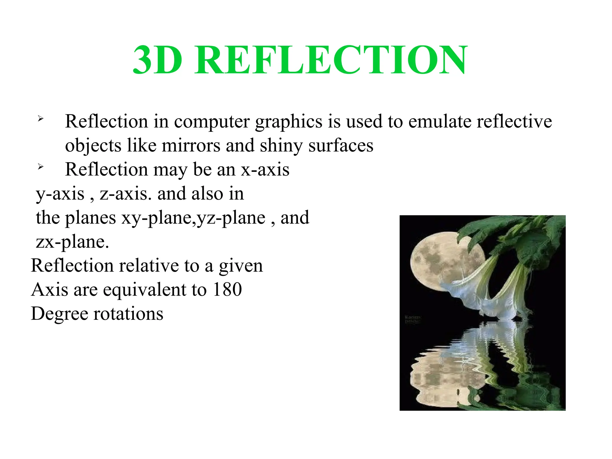 3D REFLECTION

Reflection in computer graphics is used to emulate reflective
objects like mirrors and shiny surfaces

Reflection may be an x-axis
y-axis , z-axis. and also in
the planes xy-plane,yz-plane , and
zx-plane.
Reflection relative to a given
Axis are equivalent to 180
Degree rotations
 