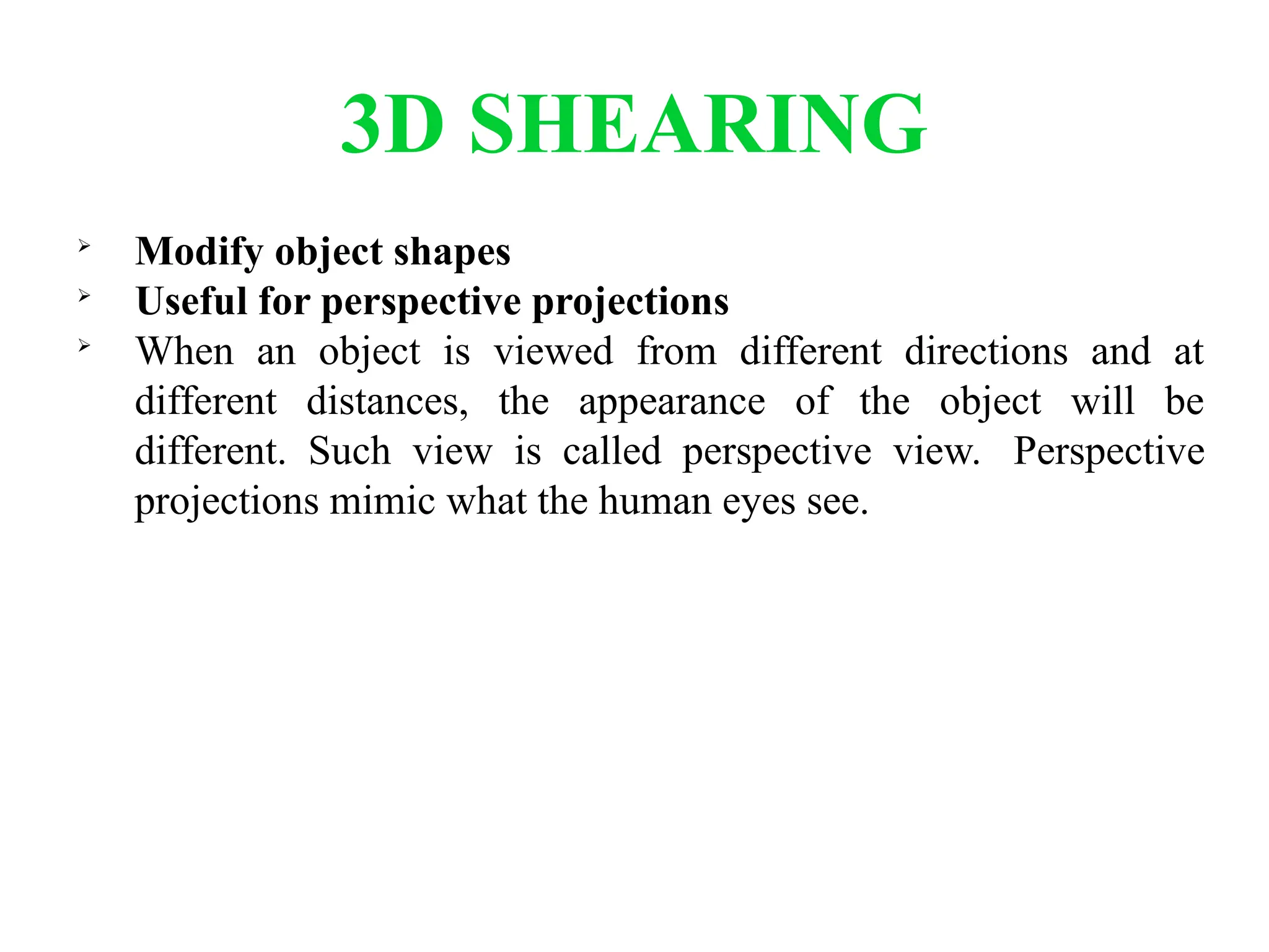 3D SHEARING

Modify object shapes

Useful for perspective projections

When an object is viewed from different directions and at
different distances, the appearance of the object will be
different. Such view is called perspective view. Perspective
projections mimic what the human eyes see.
 