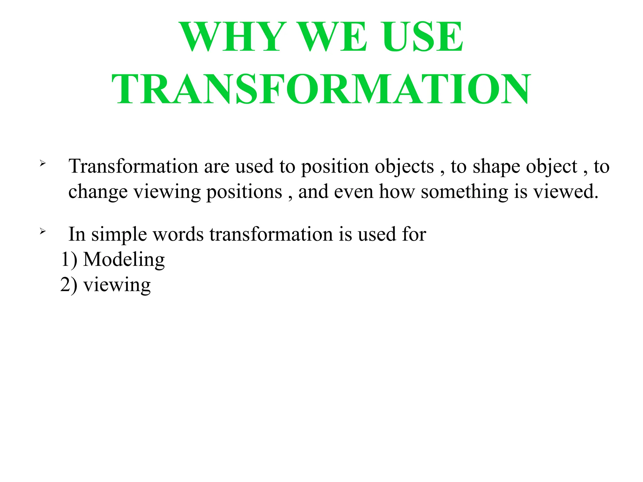 WHY WE USE
TRANSFORMATION

Transformation are used to position objects , to shape object , to
change viewing positions , and even how something is viewed.

In simple words transformation is used for
1) Modeling
2) viewing
 