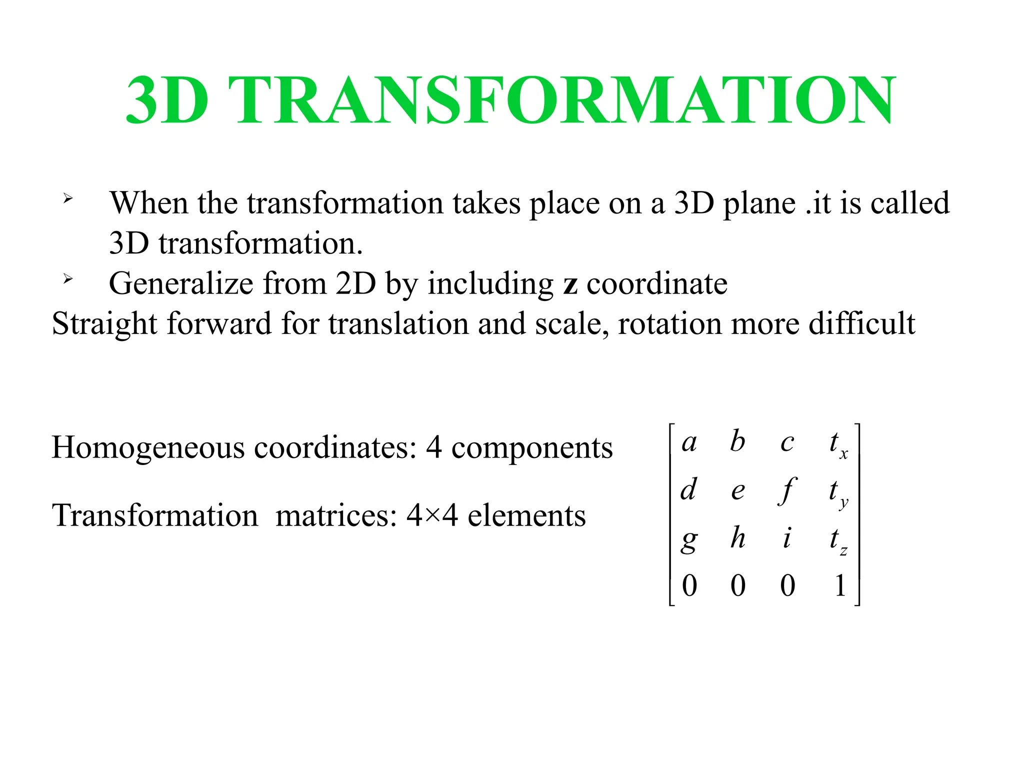 3D TRANSFORMATION

When the transformation takes place on a 3D plane .it is called
3D transformation.

Generalize from 2D by including z coordinate
Straight forward for translation and scale, rotation more difficult
Homogeneous coordinates: 4 components
Transformation matrices: 4×4 elements












1
0
0
0
z
y
x
t
i
h
g
t
f
e
d
t
c
b
a
 