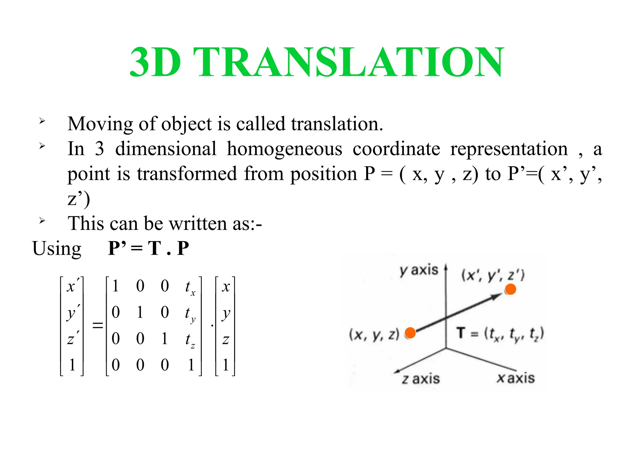 3D TRANSLATION

Moving of object is called translation.

In 3 dimensional homogeneous coordinate representation , a
point is transformed from position P = ( x, y , z) to P’=( x’, y’,
z’)

This can be written as:-
Using P’ = T . P









































1
1
0
0
0
1
0
0
0
1
0
0
0
1
1
z
y
x
t
t
t
z
y
x
z
y
x
 