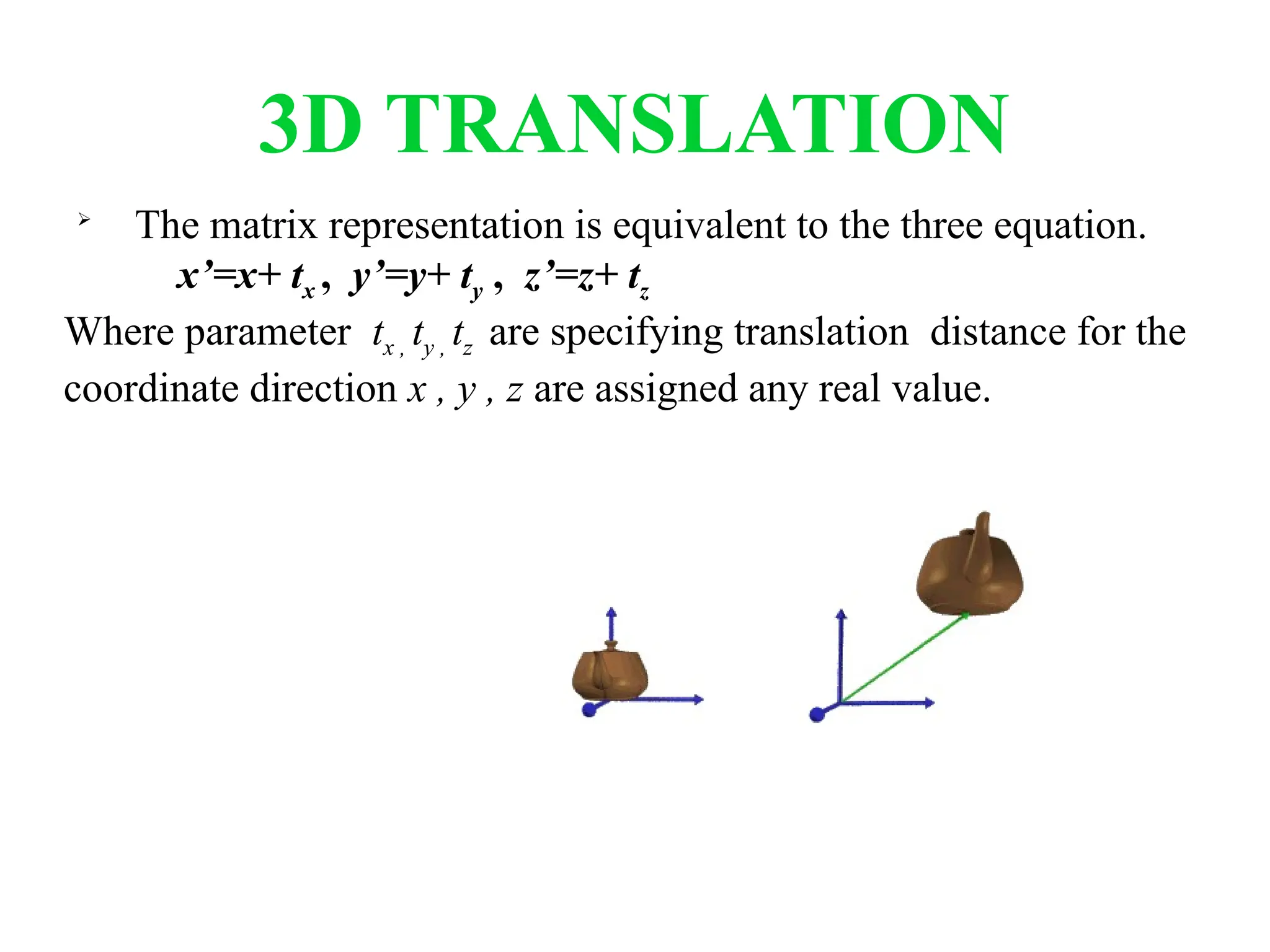 3D TRANSLATION

The matrix representation is equivalent to the three equation.
x’=x+ tx , y’=y+ ty , z’=z+ tz
Where parameter tx , ty , tz are specifying translation distance for the
coordinate direction x , y , z are assigned any real value.
 