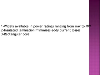 1-Widely available in power ratings ranging from mW to MW
2-Insulated lamination minimizes eddy current losses
3-Rectangular core
 