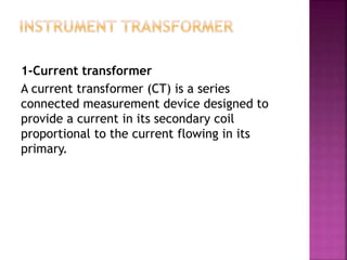 1-Current transformer
A current transformer (CT) is a series
connected measurement device designed to
provide a current in its secondary coil
proportional to the current flowing in its
primary.
 