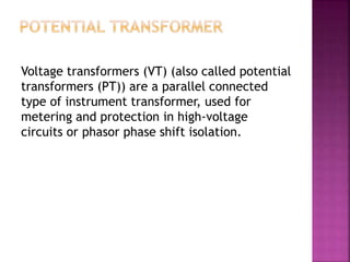 Voltage transformers (VT) (also called potential
transformers (PT)) are a parallel connected
type of instrument transformer, used for
metering and protection in high-voltage
circuits or phasor phase shift isolation.
 