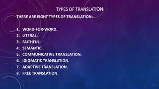 TYPES OF TRANSLATION 
THERE ARE EIGHT TYPES OF TRANSLATION: 
1. WORD-FOR-WORD. 
2. LITERAL. 
3. FAITHFUL. 
4. SEMANTIC. 
5. COMMUNICATIVE TRANSLATION. 
6. IDIOMATIC TRANSLATION. 
7. ADAPTIVE TRANSLATION. 
8. FREE TRANSLATION. 
 