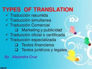 TYPES OF TRANSLATIONS
TYPES OF TRANSLATION
 Traducción resumida
 Traducción simultanea
 Traducción Comercial
 Marketing y publicidad
 Traducción oficial o certificada
 Traducción especializada
 Textos financieros
 Textos jurídicos y legales
By Alejandra Cruz
 
