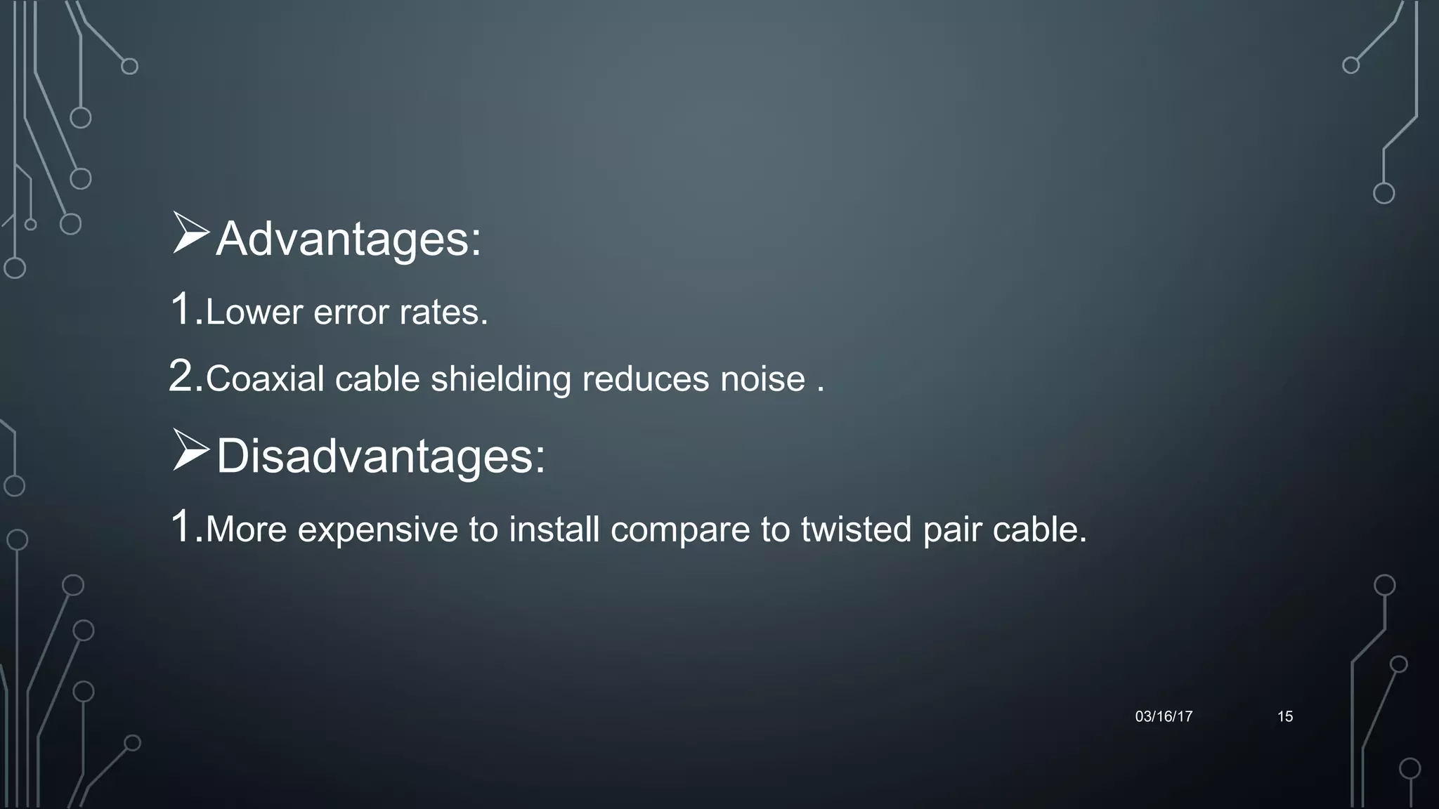 Advantages:
1.Lower error rates. 
2.Coaxial cable shielding reduces noise .
Disadvantages:
1.More expensive to install compare to twisted pair cable.
03/16/17 15
 
