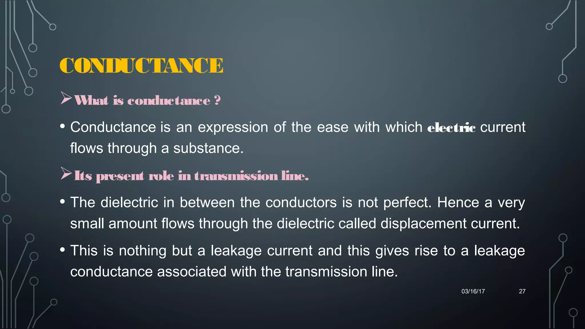 CONDUCTANCE
03/16/17 27
What is conductance ?
• Conductance is an expression of the ease with which electric current
flows through a substance.
Its present role in transmission line.
• The dielectric in between the conductors is not perfect. Hence a very
small amount flows through the dielectric called displacement current.
• This is nothing but a leakage current and this gives rise to a leakage
conductance associated with the transmission line.
 