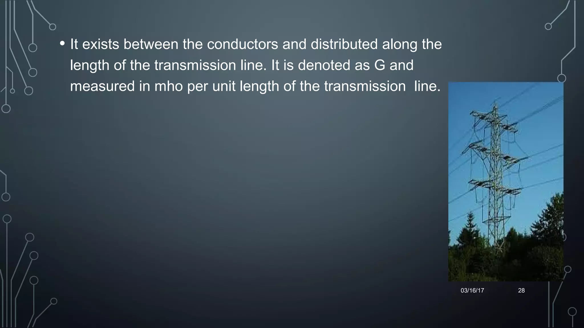 • It exists between the conductors and distributed along the
length of the transmission line. It is denoted as G and
measured in mho per unit length of the transmission line.
03/16/17 28
 