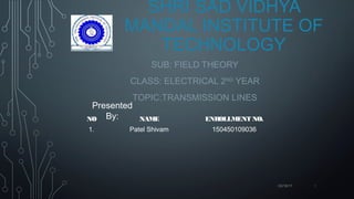 SHRI SAD VIDHYA
MANDAL INSTITUTE OF
TECHNOLOGY
SUB: FIELD THEORY
CLASS: ELECTRICAL 2ND
YEAR
TOPIC:TRANSMISSION LINES
Presented
By:
03/16/17 1
NO NAME ENROLLMENT NO.
1. Patel Shivam 150450109036
 