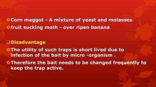 Corn maggot - A mixture of yeast and molasses
fruit sucking moth - over ripen banana
Disadvantage
The utility of such traps is short lived due to
infection of the bait by micro -organism .
Therefore the bait needs to be changed frequently to
keep the trap active.
 